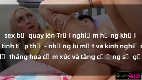 sex bị quay lén Trải nghiệm hứng khởi cùng với việc làm tình tập thể - những bí mật và kinh nghiệm để thăng hoa cảm xúc và tăng cường sự gắn kết trong mối quan hệ