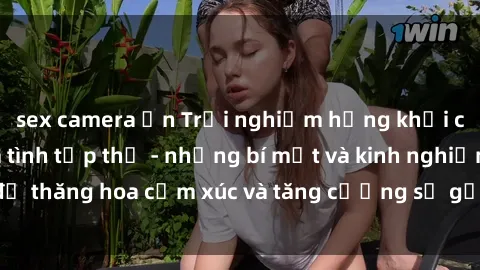 sex camera ẩn Trải nghiệm hứng khởi cùng với việc làm tình tập thể - những bí mật và kinh nghiệm để thăng hoa cảm xúc và tăng cường sự gắn kết trong mối quan hệ