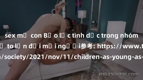 sex mẹ con Bạo lực tình dục trong nhóm: nguy cơ và hậu quả to lớn đối mọi người参考: https://www.theguardian.com/society/2021/nov/11/children-as-young-as-four-are-being-sexually-abused-by-groups-in-uk-r