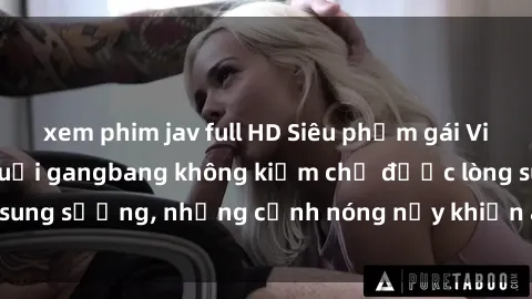 xem phim jav full HD Siêu phẩm gái Việt tham gia trong buổi gangbang không kiềm chế được lòng sung sướng, những cảnh nóng nảy khiến ai cũng phải mãn nhãn