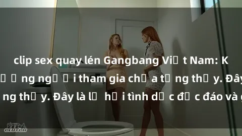clip sex quay lén Gangbang Việt Nam: Kỷ lục mới với số lượng người tham gia chưa từng thấy. Đây là lễ hội tình dục độc đáo và gây sốc.