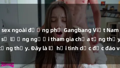 sex ngoài đường phố Gangbang Việt Nam: Kỷ lục mới với số lượng người tham gia chưa từng thấy. Đây là lễ hội tình dục độc đáo và gây sốc.
