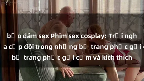 bạo dâm sex Phim sex cosplay: Trải nghiệm tuyệt vời của cặp đôi trong những bộ trang phục gợi cảm và kích thích