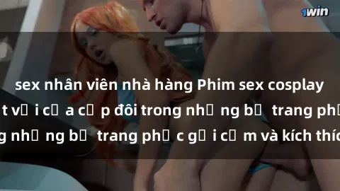 sex nhân viên nhà hàng Phim sex cosplay: Trải nghiệm tuyệt vời của cặp đôi trong những bộ trang phục gợi cảm và kích thích