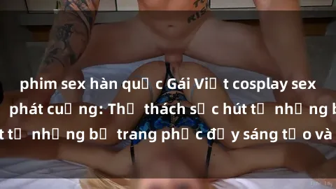 phim sex hàn quốc Gái Việt cosplay sexy khiến fan hâm mộ phát cuồng: Thử thách sức hút từ những bộ trang phục đầy sáng tạo và quyến rũ!