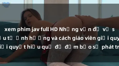 xem phim jav full HD Những vấn đề về sex học sinh: Các yếu tố ảnh hưởng và cách giáo viên giải quyết hiệu quả để đảm bảo sự phát triển toàn diện.
