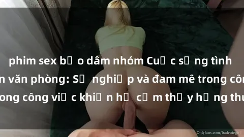 phim sex bạo dâm nhóm Cuộc sống tình dục của nhân viên văn phòng: Sự nghiệp và đam mê trong công việc khiến họ cảm thấy hứng thú với tình dục?