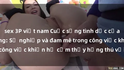 sex 3P việt nam Cuộc sống tình dục của nhân viên văn phòng: Sự nghiệp và đam mê trong công việc khiến họ cảm thấy hứng thú với tình dục?