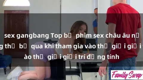 sex gangbang Top bộ phim sex châu âu nổi tiếng không thể bỏ qua khi tham gia vào thế giới giải trí đồng tính