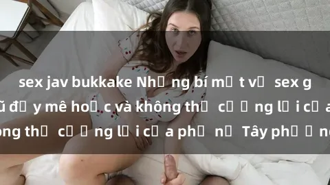 sex jav bukkake Những bí mật về sex gái Tây: Sự quyến rũ đầy mê hoặc và không thể cưỡng lại của phụ nữ Tây phương