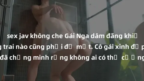sex jav không che Gái Nga dâm đãng khiến tim bất cứ chàng trai nào cũng phải đỏ mặt. Cô gái xinh đẹp này đã chứng minh rằng không ai có thể cưỡng lại khi cô làm tình đắm say.