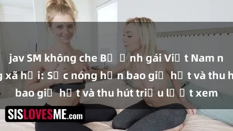 jav SM không che Bộ ảnh gái Việt Nam nude gây sốt mạng xã hội: Sắc nóng hơn bao giờ hết và thu hút triệu lượt xem