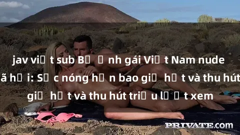 jav việt sub Bộ ảnh gái Việt Nam nude gây sốt mạng xã hội: Sắc nóng hơn bao giờ hết và thu hút triệu lượt xem