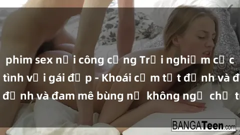 phim sex nơi công cộng Trải nghiệm cực kỳ thú vị khi làm tình với gái đẹp - Khoái cảm tột đỉnh và đam mê bùng nổ không ngờ chỉ trong một đêm!