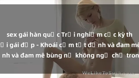 sex gái hàn quốc Trải nghiệm cực kỳ thú vị khi làm tình với gái đẹp - Khoái cảm tột đỉnh và đam mê bùng nổ không ngờ chỉ trong một đêm!