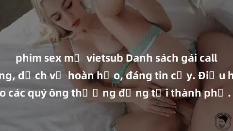 phim sex mỹ vietsub Danh sách gái call girl vip chất lượng, dịch vụ hoàn hảo, đáng tin cậy. Điều hấp dẫn cho các quý ông thượng đẳng tại thành phố. Hãy nhấc máy và đặt lịch ngay!