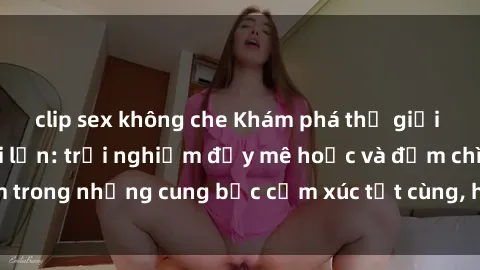 clip sex không che Khám phá thế giới mới với sex người lớn: trải nghiệm đầy mê hoặc và đắm chìm trong những cung bậc cảm xúc tột cùng, hứng khởi và cuốn hút.