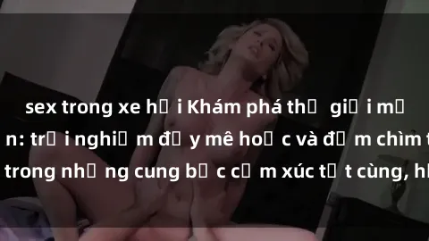 sex trong xe hơi Khám phá thế giới mới với sex người lớn: trải nghiệm đầy mê hoặc và đắm chìm trong những cung bậc cảm xúc tột cùng, hứng khởi và cuốn hút.