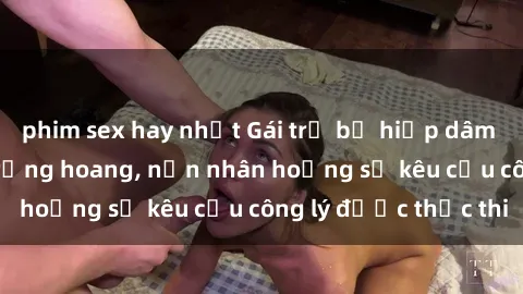 phim sex hay nhất Gái trẻ bị hiếp dâm bạo lực trong khu rừng hoang, nạn nhân hoảng sợ kêu cầu công lý được thực thi