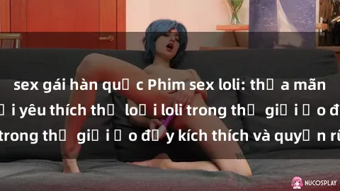 sex gái hàn quốc Phim sex loli: thỏa mãn đam mê của người yêu thích thể loại loli trong thế giới ảo đầy kích thích và quyến rũ.