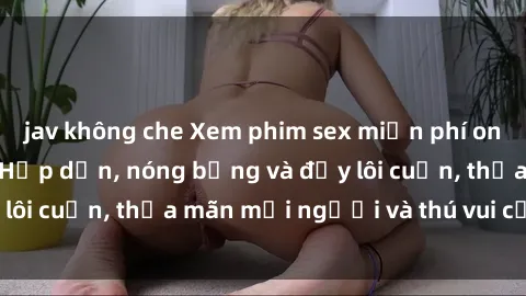 jav không che Xem phim sex miễn phí online ngay tại đây – Hấp dẫn, nóng bỏng và đầy lôi cuốn, thỏa mãn mọi người và thú vui của bạn!