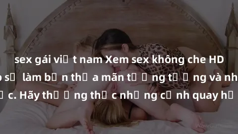 sex gái việt nam Xem sex không che HD miễn phí đảm bảo sẽ làm bạn thỏa mãn tưởng tượng và nhu cầu tình dục. Hãy thưởng thức những cảnh quay hấp dẫn và mãnh liệt ngay bây giờ!