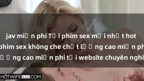 jav miễn phí Tải phim sex mới nhất hot nhất - Xem và tải phim sex không che chất lượng cao miễn phí tại website chuyên nghiệp.