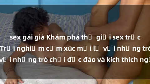 sex gái già Khám phá thế giới sex trực tuyến: Hơn tuổi? Trải nghiệm cảm xúc mới lạ với những trò chơi độc đáo và kích thích người lớn