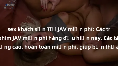 sex khách sạn Tải JAV miễn phí: Các trang web cung cấp phim JAV miễn phí hàng đầu hiện nay. Các tác phẩm chất lượng cao, hoàn toàn miễn phí, giúp bạn thỏa mãn niềm đam mê mà không tốn kém.