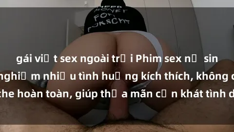 gái việt sex ngoài trời Phim sex nữ sinh mới nhất: Trải nghiệm nhiều tình huống kích thích, không che hoàn toàn, giúp thỏa mãn cơn khát tình dục của các bạn trẻ