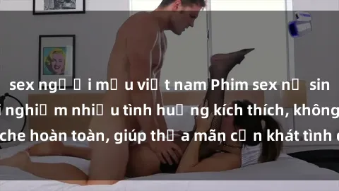 sex người mẫu việt nam Phim sex nữ sinh mới nhất: Trải nghiệm nhiều tình huống kích thích, không che hoàn toàn, giúp thỏa mãn cơn khát tình dục của các bạn trẻ
