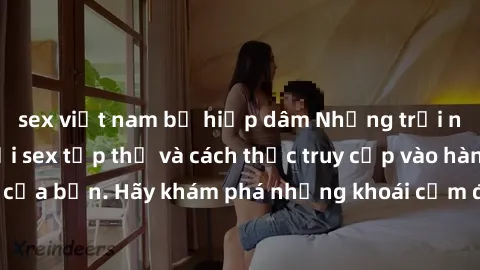 sex việt nam bị hiếp dâm Những trải nghiệm mới lạ với sex tập thể và cách thức truy cập vào hành lang đam mê của bạn. Hãy khám phá những khoái cảm đầy kích thích với tập thể hấp dẫn!