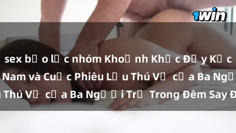 sex bạo lực nhóm Khoảnh Khắc Đầy Kịch Tính: Sex  Việt Nam và Cuộc Phiêu Lưu Thú Vị của Ba Người Trẻ Trong Đêm Say Đắm