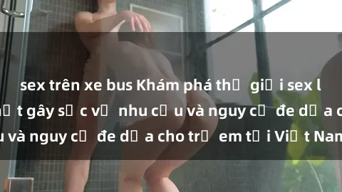 sex trên xe bus Khám phá thế giới sex loli Việt Nam: Sự thật gây sốc về nhu cầu và nguy cơ đe dọa cho trẻ em tại Việt Nam