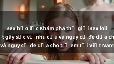 sex bạo lực Khám phá thế giới sex loli Việt Nam: Sự thật gây sốc về nhu cầu và nguy cơ đe dọa cho trẻ em tại Việt Nam