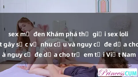 sex mỹ đen Khám phá thế giới sex loli Việt Nam: Sự thật gây sốc về nhu cầu và nguy cơ đe dọa cho trẻ em tại Việt Nam